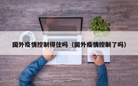 国外疫情控制得住吗（国外疫情控制了吗）